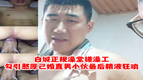 【无套内射】白城正规澡堂搓澡工勾引憨厚已婚直男小伙最后精液狂喷